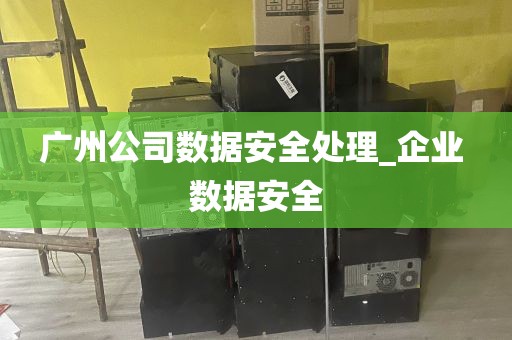 广州公司数据安全处理_企业 数据安全