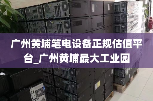 广州黄埔笔电设备正规估值平台_广州黄埔最大工业园