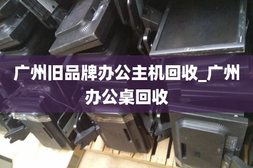 广州旧品牌办公主机回收_广州办公桌回收