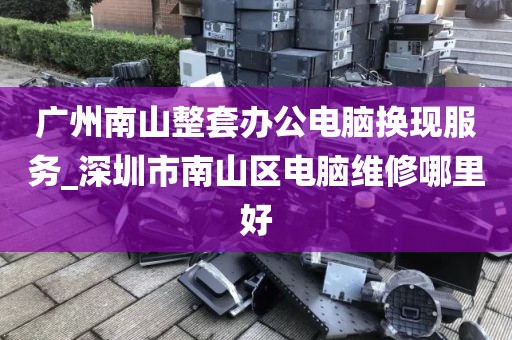 广州南山整套办公电脑换现服务_深圳市南山区电脑维修哪里好