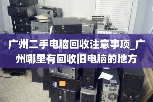 广州二手电脑回收注意事项_广州哪里有回收旧电脑的地方