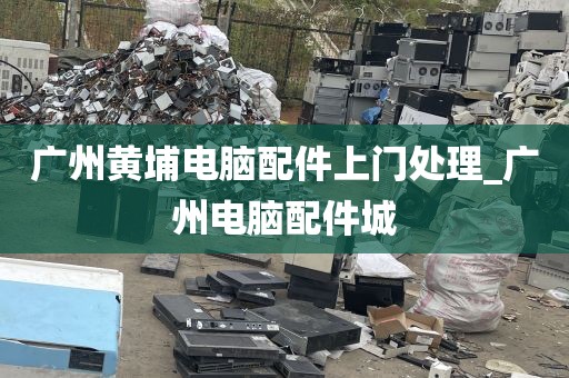 广州黄埔电脑配件上门处理_广州电脑配件城