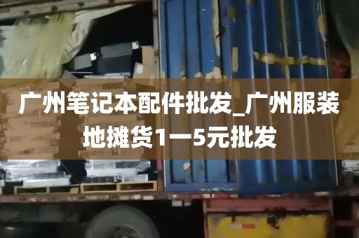 广州笔记本配件批发_广州服装地摊货1一5元批发