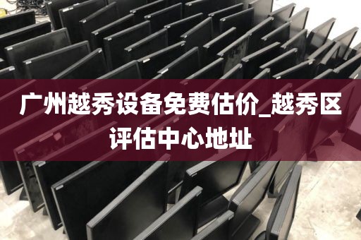 广州越秀设备免费估价_越秀区评估中心地址