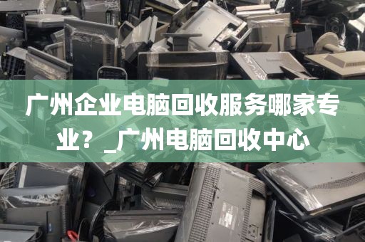 广州企业电脑回收服务哪家专业？_广州电脑回收中心