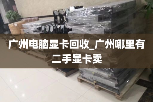 广州电脑显卡回收_广州哪里有二手显卡卖