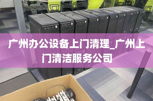 广州办公设备上门清理_广州上门清洁服务公司