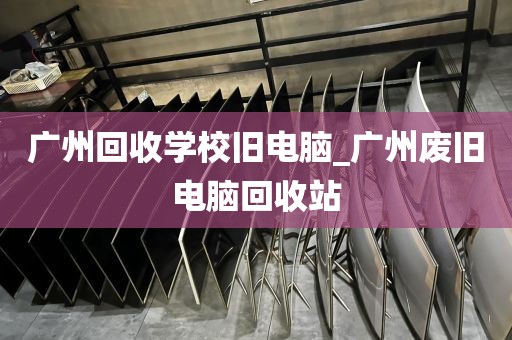 广州回收学校旧电脑_广州废旧电脑回收站