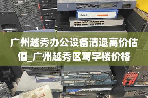广州越秀办公设备清退高价估值_广州越秀区写字楼价格