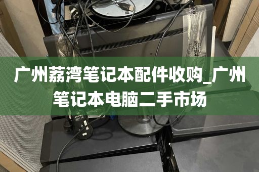 广州荔湾笔记本配件收购_广州笔记本电脑二手市场
