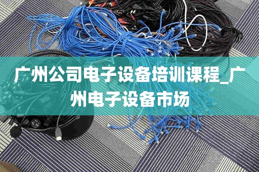 广州公司电子设备培训课程_广州电子设备市场