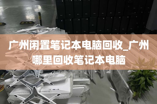 广州闲置笔记本电脑回收_广州哪里回收笔记本电脑