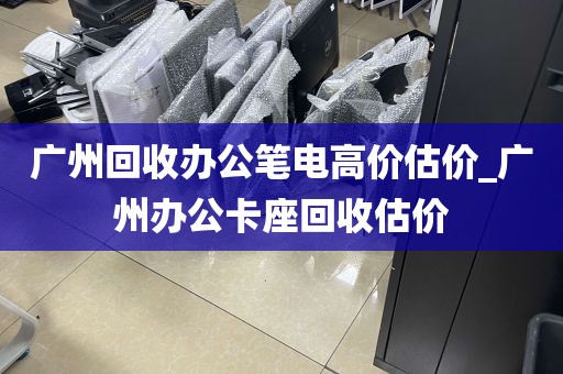 广州回收办公笔电高价估价_广州办公卡座回收估价