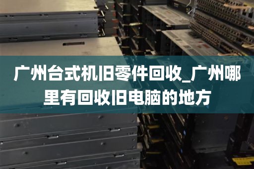 广州台式机旧零件回收_广州哪里有回收旧电脑的地方