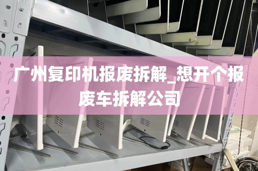 广州复印机报废拆解_想开个报废车拆解公司