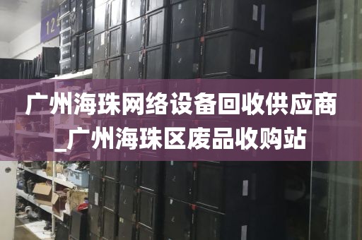 广州海珠网络设备回收供应商_广州海珠区废品收购站