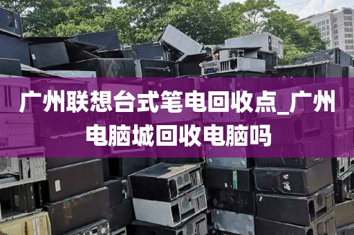 广州联想台式笔电回收点_广州电脑城回收电脑吗