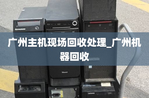 广州主机现场回收处理_广州机器回收