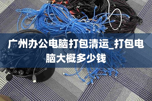 广州办公电脑打包清运_打包电脑大概多少钱