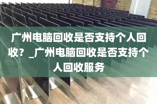 广州电脑回收是否支持个人回收？_广州电脑回收是否支持个人回收服务