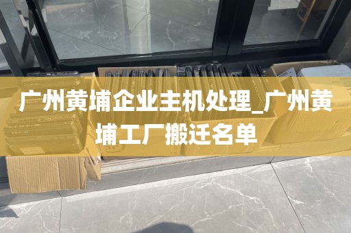 广州黄埔企业主机处理_广州黄埔工厂搬迁名单