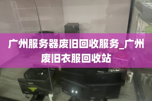 广州服务器废旧回收服务_广州废旧衣服回收站