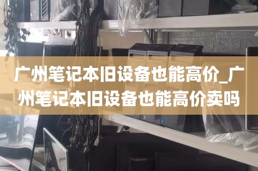 广州笔记本旧设备也能高价_广州笔记本旧设备也能高价卖吗