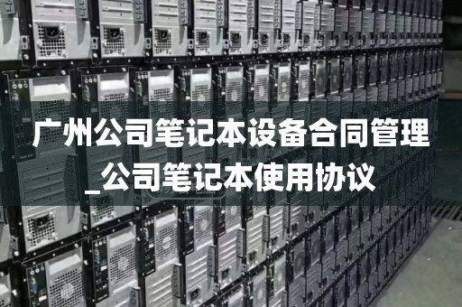 广州公司笔记本设备合同管理_公司笔记本使用协议