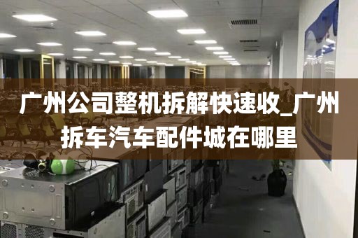 广州公司整机拆解快速收_广州拆车汽车配件城在哪里