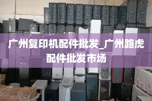 广州复印机配件批发_广州路虎配件批发市场