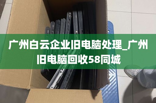 广州白云企业旧电脑处理_广州旧电脑回收58同城