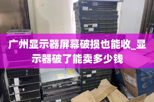 广州显示器屏幕破损也能收_显示器破了能卖多少钱