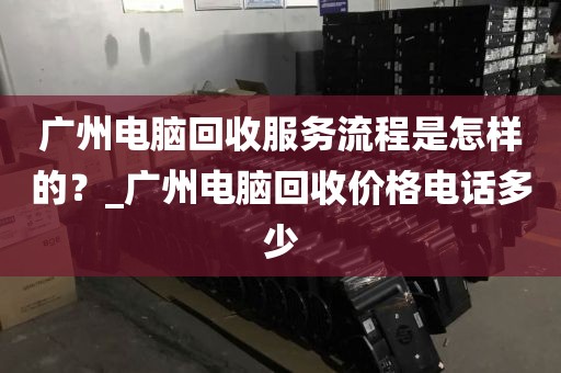 广州电脑回收服务流程是怎样的？_广州电脑回收价格电话多少