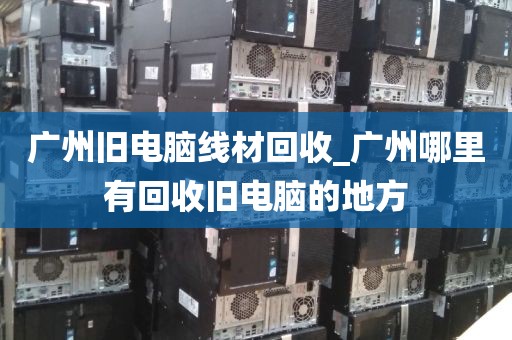 广州旧电脑线材回收_广州哪里有回收旧电脑的地方