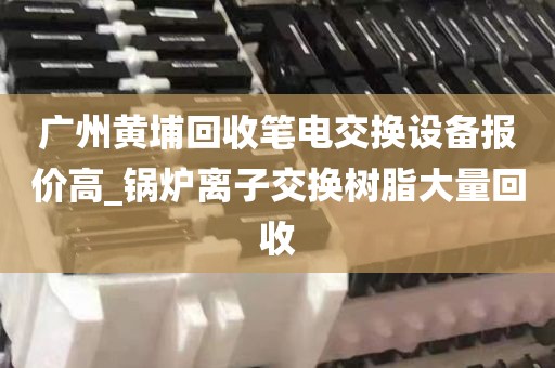 广州黄埔回收笔电交换设备报价高_锅炉离子交换树脂大量回收