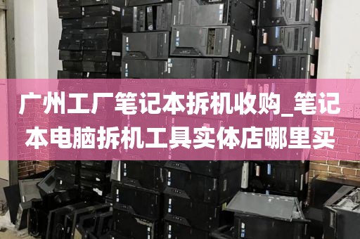 广州工厂笔记本拆机收购_笔记本电脑拆机工具实体店哪里买