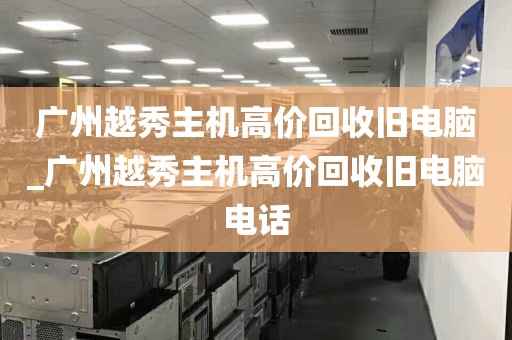 广州越秀主机高价回收旧电脑_广州越秀主机高价回收旧电脑电话
