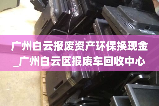 广州白云报废资产环保换现金_广州白云区报废车回收中心