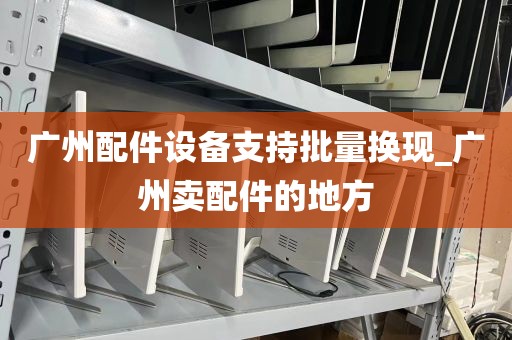 广州配件设备支持批量换现_广州卖配件的地方