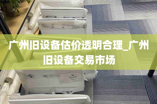 广州旧设备估价透明合理_广州旧设备交易市场