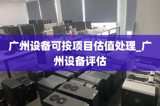 广州设备可按项目估值处理_广州设备评估