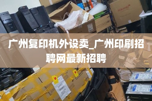 广州复印机外设卖_广州印刷招聘网最新招聘