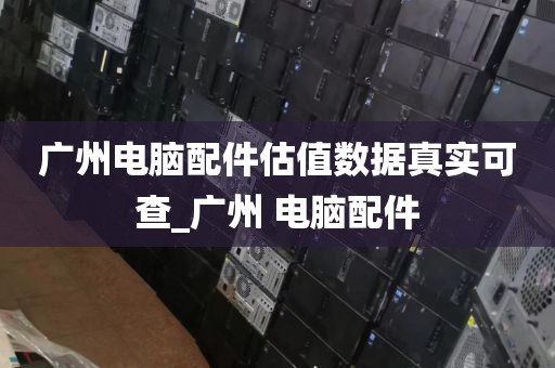 广州电脑配件估值数据真实可查_广州 电脑配件
