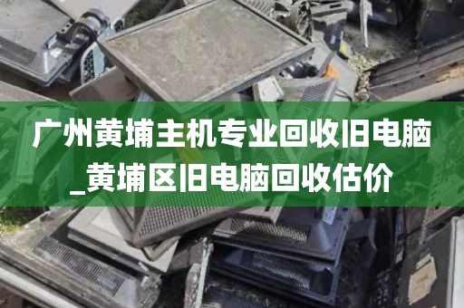 广州黄埔主机专业回收旧电脑_黄埔区旧电脑回收估价