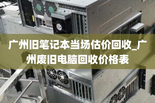 广州旧笔记本当场估价回收_广州废旧电脑回收价格表