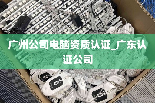广州公司电脑资质认证_广东认证公司