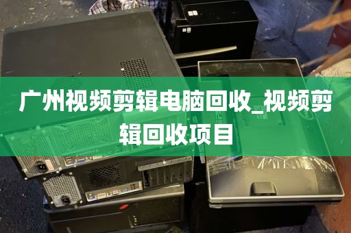 广州视频剪辑电脑回收_视频剪辑回收项目