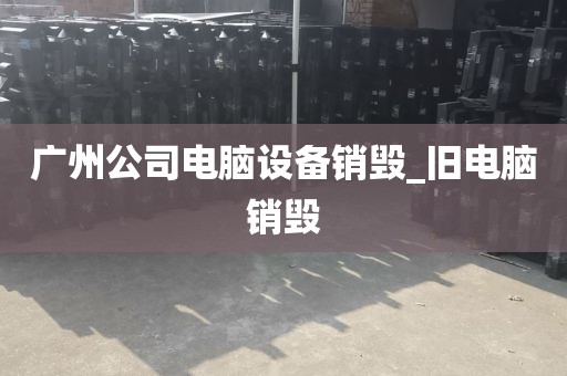 广州公司电脑设备销毁_旧电脑销毁