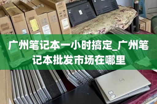 广州笔记本一小时搞定_广州笔记本批发市场在哪里