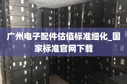 广州电子配件估值标准细化_国家标准官网下载